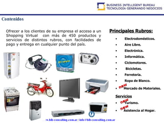 Contenidos Ofrecer a los clientes de su empresa el acceso a un Shopping Virtual  con más de 450 productos y servicios de distintos rubros, con facilidades de pago y entrega en cualquier punto del país.   Principales Rubros: Electrodomésticos. Aire Libre. Electrónica. Informática. Ciclomotores. Bicicletas. Ferretería. Ropa de Blanco.   Mercado de Materiales. Servicios Turismo.  Asistencia al Hogar. new new new 