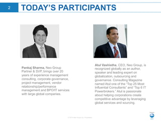 © 2015 Neo Group Inc. Proprietary
TODAY’S PARTICIPANTS2
Atul Vashistha, CEO, Neo Group, is
recognized globally as an author,
speaker and leading expert on
globalization, outsourcing and
governance. Consulting Magazine
named Atul one of the “Top 25 Most
Influential Consultants” and “Top 6 IT
Powerbrokers.” Atul is passionate
about helping corporations create
competitive advantage by leveraging
global services and sourcing.
Pankaj Sharma, Neo Group
Partner & SVP, brings over 20
years of experience management
consulting, corporate governance,
project management, vendor
relationship/performance
management and BPO/IT services
with large global companies.
 