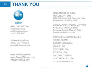 © 2015 Neo Group Inc. Proprietary
THANK YOU25
NEO GROUP GLOBAL
HEADQUARTERS
6200 Stoneridge Mall Road, 3rd Floor
Pleasanton, CA 94588, USA
ASIA-PACIFIC HEADQUARTERS
No.13, B-2, 1st floor, C Block
Embassy Heights, Magrath Road
Bangalore-560 025, India
AMSTERDAM, NETHERLANDS
AUSTIN, TEXAS
BOGOTA, COLOMBIA
LONDON, UK
NEW YORK, USA
ATLANTA, USA
SAO PAOLO, BRAZIL
SILICON VALLEY, USA
SYDNEY, AUSTRALIA
ATUL VASHISTHA
Chairman & CEO
atul@neogroup.com
+1.415.839.8050
PANKAJ SHARMA
Senior Vice President
pankaj@neogroup.com
www.NeoGroup.com
www.SupplyWisdom.com
info@neogroup.com
 