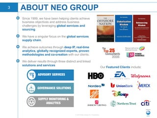 © 2015 Neo Group Inc. Proprietary
!   Since 1999, we have been helping clients achieve
business objectives and address business
challenges by leveraging global services and
sourcing.
!   We have a singular focus on the global services
supply chain.
!   We achieve outcomes through deep IP, real-time
analytics, globally recognized experts, proven
methodologies and co-creation with our clients.
!   We deliver results through three distinct and linked
solutions and services:
ABOUT NEO GROUP
Our Featured Clients include:
ADVISORY SERVICES
GOVERNANCE SOLUTIONS 
SUPPLY MONITORING &
ANALYTICS 
3
 