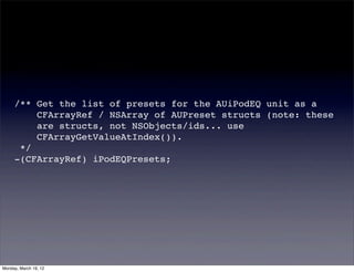 /** Get the list of presets for the AUiPodEQ unit as a
         CFArrayRef / NSArray of AUPreset structs (note: these
         are structs, not NSObjects/ids... use
         CFArrayGetValueAtIndex()).
      */
     -(CFArrayRef) iPodEQPresets;




Monday, March 19, 12
 
