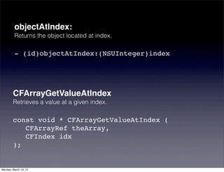 objectAtIndex:
         Returns the object located at index.

         - (id)objectAtIndex:(NSUInteger)index




        CFArrayGetValueAtIndex
        Retrieves a value at a given index.

        const void * CFArrayGetValueAtIndex (
           CFArrayRef theArray,
           CFIndex idx
        );


Monday, March 19, 12
 