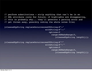 //     perform substitutions - strip anything that can't be in an
      //     XML attribute (note for future: if highlights are disappearing,
      //     this is probably why... they'll generate a parsing error and
      //     get thrown away, possibly nuking the whole notes file)

      [cleanedUpString replaceOccurrencesOfString:@"—"
                                       withString:@"--"
      ! ! ! ! ! ! ! ! !                   options:0
                                            range:NSMakeRange(0,
                                               [cleanedUpString length])];

      [cleanedUpString replaceOccurrencesOfString:@"“"
                                       withString:@"""
      ! ! ! ! ! ! ! ! !                   options:0
                                            range:NSMakeRange(0,
                                               [cleanedUpString length])];




Monday, March 19, 12
 