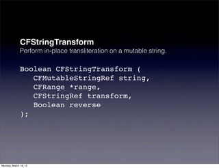 CFStringTransform
              Perform in-place transliteration on a mutable string.

              Boolean CFStringTransform (
                 CFMutableStringRef string,
                 CFRange *range,
                 CFStringRef transform,
                 Boolean reverse
              );




Monday, March 19, 12
 