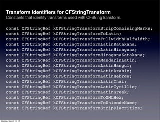 Transform Identiﬁers for CFStringTransform
     Constants that identify transforms used with CFStringTransform.

     const             CFStringRef   kCFStringTransformStripCombiningMarks;
     const             CFStringRef   kCFStringTransformToLatin;
     const             CFStringRef   kCFStringTransformFullwidthHalfwidth;
     const             CFStringRef   kCFStringTransformLatinKatakana;
     const             CFStringRef   kCFStringTransformLatinHiragana;
     const             CFStringRef   kCFStringTransformHiraganaKatakana;
     const             CFStringRef   kCFStringTransformMandarinLatin;
     const             CFStringRef   kCFStringTransformLatinHangul;
     const             CFStringRef   kCFStringTransformLatinArabic;
     const             CFStringRef   kCFStringTransformLatinHebrew;
     const             CFStringRef   kCFStringTransformLatinThai;
     const             CFStringRef   kCFStringTransformLatinCyrillic;
     const             CFStringRef   kCFStringTransformLatinGreek;
     const             CFStringRef   kCFStringTransformToXMLHex;
     const             CFStringRef   kCFStringTransformToUnicodeName;
     const             CFStringRef   kCFStringTransformStripDiacritics;

Monday, March 19, 12
 