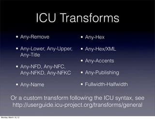 ICU Transforms
                • Any-Remove              • Any-Hex

                • Any-Lower, Any-Upper,   • Any-Hex/XML
                  Any-Title
                                          • Any-Accents
                • Any-NFD, Any-NFC,
                  Any-NFKD, Any-NFKC      • Any-Publishing

                • Any-Name                • Fullwidth-Halfwidth

          Or a custom transform following the ICU syntax, see
          http://userguide.icu-project.org/transforms/general
Monday, March 19, 12
 