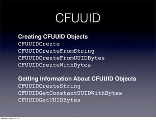 CFUUID
                  Creating CFUUID Objects
                  CFUUIDCreate
                  CFUUIDCreateFromString
                  CFUUIDCreateFromUUIDBytes
                  CFUUIDCreateWithBytes

                  Getting Information About CFUUID Objects
                  CFUUIDCreateString
                  CFUUIDGetConstantUUIDWithBytes
                  CFUUIDGetUUIDBytes

Monday, March 19, 12
 