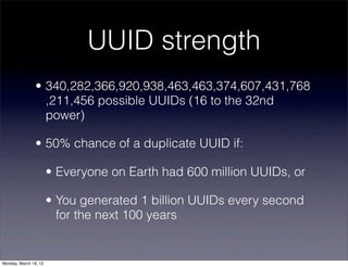 UUID strength
                • 340,282,366,920,938,463,463,374,607,431,768
                  ,211,456 possible UUIDs (16 to the 32nd
                  power)

                • 50% chance of a duplicate UUID if:

                       • Everyone on Earth had 600 million UUIDs, or

                       • You generated 1 billion UUIDs every second
                         for the next 100 years


Monday, March 19, 12
 