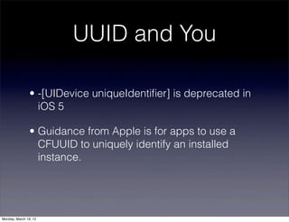 UUID and You

                • -[UIDevice uniqueIdentiﬁer] is deprecated in
                  iOS 5

                • Guidance from Apple is for apps to use a
                  CFUUID to uniquely identify an installed
                  instance.




Monday, March 19, 12
 