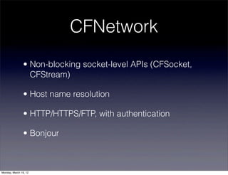 CFNetwork
                • Non-blocking socket-level APIs (CFSocket,
                  CFStream)

                • Host name resolution

                • HTTP/HTTPS/FTP, with authentication

                • Bonjour



Monday, March 19, 12
 