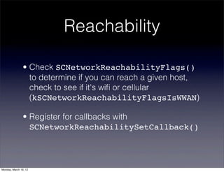 Reachability

                • Check SCNetworkReachabilityFlags()
                  to determine if you can reach a given host,
                  check to see if it's wiﬁ or cellular
                  (kSCNetworkReachabilityFlagsIsWWAN)

                • Register for callbacks with
                  SCNetworkReachabilitySetCallback()



Monday, March 19, 12
 