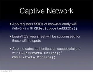 Captive Network
                • App registers SSIDs of known-friendly wiﬁ
                  networks with CNSetSupportedSSIDs()

                • Login/TOS web sheet will be suppressed for
                  these wiﬁ hotspots

                • App indicates authentication success/failure
                  with CNMarkPortalOnline()/
                  CNMarkPortalOffline()


Monday, March 19, 12
 