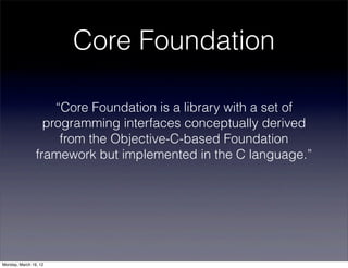 Core Foundation

                    “Core Foundation is a library with a set of
                  programming interfaces conceptually derived
                     from the Objective-C-based Foundation
                framework but implemented in the C language.”




Monday, March 19, 12
 