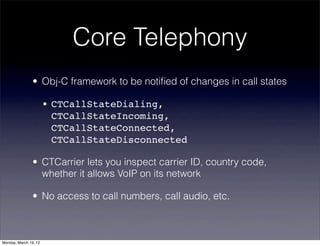 Core Telephony
                • Obj-C framework to be notiﬁed of changes in call states

                       • CTCallStateDialing,
                         CTCallStateIncoming,
                         CTCallStateConnected,
                         CTCallStateDisconnected

                • CTCarrier lets you inspect carrier ID, country code,
                  whether it allows VoIP on its network

                • No access to call numbers, call audio, etc.



Monday, March 19, 12
 
