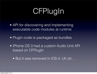 CFPlugIn
                • API for discovering and implementing
                  executable code modules at runtime

                • Plugin code is packaged as bundles

                • iPhone OS 3 had a custom Audio Unit API
                  based on CFPlugIn

                       • But it was removed in iOS 4. Uh oh…


Monday, March 19, 12
 