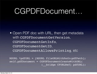 CGPDFDocument…

                • Open PDF doc with URL, then get metadata
                  with CGPDFDocumentGetVersion,
                  CGPDFDocumentGetInfo,
                  CGPDFDocumentGetID,
                  CGPDFDocumentAllowsPrinting, etc

               NSURL *pdfURL = [NSURL fileURLWithPath:pdfPath];
               self.pdfDocument = CGPDFDocumentCreateWithURL(
                                   (__bridge CFURLRef) pdfURL);

Monday, March 19, 12
 