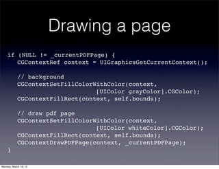Drawing a page
    if (NULL != _currentPDFPage) {
    ! CGContextRef context = UIGraphicsGetCurrentContext();

    !       // background
    !       CGContextSetFillColorWithColor(context,
    !       ! ! ! ! ! ! ! ! [UIColor grayColor].CGColor);
    !       CGContextFillRect(context, self.bounds);

    !       // draw pdf page
    !       CGContextSetFillColorWithColor(context,
    !       ! ! ! ! ! ! ! ! [UIColor whiteColor].CGColor);
    !       CGContextFillRect(context, self.bounds);
    !       CGContextDrawPDFPage(context, _currentPDFPage);
    }

Monday, March 19, 12
 