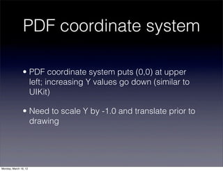 PDF coordinate system

                • PDF coordinate system puts (0,0) at upper
                  left; increasing Y values go down (similar to
                  UIKit)

                • Need to scale Y by -1.0 and translate prior to
                  drawing




Monday, March 19, 12
 