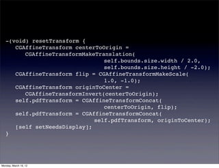 -(void) resetTransform {
   ! CGAffineTransform centerToOrigin =
   ! ! CGAffineTransformMakeTranslation(
   ! ! ! ! ! ! ! ! ! ! self.bounds.size.width / 2.0,
   ! ! ! ! ! ! ! ! ! ! self.bounds.size.height / -2.0);
   ! CGAffineTransform flip = CGAffineTransformMakeScale(
   ! ! ! ! ! ! ! ! ! ! 1.0, -1.0);
   ! CGAffineTransform originToCenter =
   ! ! CGAffineTransformInvert(centerToOrigin);
   ! self.pdfTransform = CGAffineTransformConcat(
   ! ! ! ! ! ! ! ! ! ! centerToOrigin, flip);
   ! self.pdfTransform = CGAffineTransformConcat(
   ! ! ! ! ! ! ! ! ! self.pdfTransform, originToCenter);
   ! [self setNeedsDisplay];
   }




Monday, March 19, 12
 