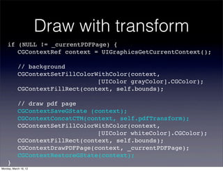 Draw with transform
    if (NULL != _currentPDFPage) {
    ! CGContextRef context = UIGraphicsGetCurrentContext();

    !       // background
    !       CGContextSetFillColorWithColor(context,
    !       ! ! ! ! ! ! ! ! [UIColor grayColor].CGColor);
    !       CGContextFillRect(context, self.bounds);

    !       // draw pdf page
    !       CGContextSaveGState (context);
    !       CGContextConcatCTM(context, self.pdfTransform);
    !       CGContextSetFillColorWithColor(context,
    !       ! ! ! ! ! ! ! ! [UIColor whiteColor].CGColor);
    !       CGContextFillRect(context, self.bounds);
    !       CGContextDrawPDFPage(context, _currentPDFPage);
    !       CGContextRestoreGState(context);
    }
Monday, March 19, 12
 