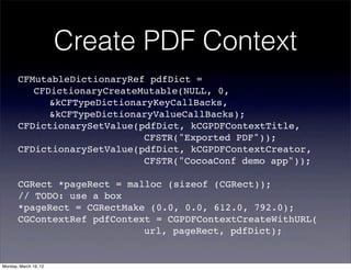 Create PDF Context
       CFMutableDictionaryRef pdfDict =
       ! CFDictionaryCreateMutable(NULL, 0,
       ! ! &kCFTypeDictionaryKeyCallBacks,
       ! ! &kCFTypeDictionaryValueCallBacks);
       CFDictionarySetValue(pdfDict, kCGPDFContextTitle,
       ! ! ! ! ! ! ! ! CFSTR("Exported PDF"));
       CFDictionarySetValue(pdfDict, kCGPDFContextCreator,
       ! ! ! ! ! ! ! ! CFSTR("CocoaConf demo app"));

       CGRect *pageRect = malloc (sizeof (CGRect));
       // TODO: use a box
       *pageRect = CGRectMake (0.0, 0.0, 612.0, 792.0);
       CGContextRef pdfContext = CGPDFContextCreateWithURL(
       ! ! ! ! ! ! ! ! url, pageRect, pdfDict);


Monday, March 19, 12
 