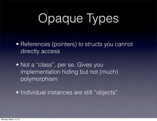 Opaque Types
                • References (pointers) to structs you cannot
                  directly access

                • Not a “class”, per se. Gives you
                  implementation hiding but not (much)
                  polymorphism

                • Individual instances are still “objects”



Monday, March 19, 12
 