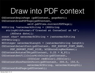 Draw into PDF context
 CGContextBeginPage (pdfContext, pageRect);
 CGContextDrawPDFPage(pdfContext,
 ! ! ! ! ! ! self.pdfView.currentPDFPage);
 NSString *watermarkString = [NSString
 ! stringWithFormat:@"Created at CocoaConf at %@",
 ! ! [NSDate date]];
 const char* watermarkCString = [watermarkString
 UTF8String];
 NSInteger watermarkLength = [watermarkString length];
 CGContextSelectFont(pdfContext, PDF_EXPORT_FONT_NAME,
 ! ! PDF_EXPORT_FONT_SIZE, kCGEncodingMacRoman);
 CGContextRotateCTM(pdfContext, 0.25 * M_PI);
 CGContextSetFillColorWithColor(pdfContext,
 ! ! ! ! ! ! [UIColor redColor].CGColor);
 CGContextShowTextAtPoint(pdfContext, 300.0, 150.0,
 ! ! ! ! ! ! watermarkCString, watermarkLength);
 CGContextEndPage(pdfContext);
Monday, March 19, 12
 