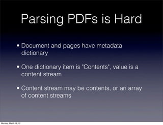 Parsing PDFs is Hard
                • Document and pages have metadata
                  dictionary

                • One dictionary item is "Contents", value is a
                  content stream

                • Content stream may be contents, or an array
                  of content streams



Monday, March 19, 12
 