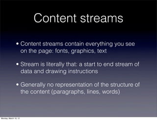 Content streams
                • Content streams contain everything you see
                  on the page: fonts, graphics, text

                • Stream is literally that: a start to end stream of
                  data and drawing instructions

                • Generally no representation of the structure of
                  the content (paragraphs, lines, words)



Monday, March 19, 12
 