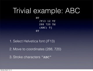 Trivial example: ABC
                                  BT
                                       /F13 12 Tf
                                       288 720 Td
                                       (ABC) Tj
                                  ET


                1. Select Helvetica font (/F13)

                2. Move to coordinates (288, 720)

                3. Stroke characters "ABC"


Monday, March 19, 12
 