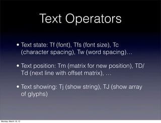 Text Operators
                • Text state: Tf (font), Tfs (font size), Tc
                  (character spacing), Tw (word spacing)…

                • Text position: Tm (matrix for new position), TD/
                  Td (next line with offset matrix), …

                • Text showing: Tj (show string), TJ (show array
                  of glyphs)



Monday, March 19, 12
 