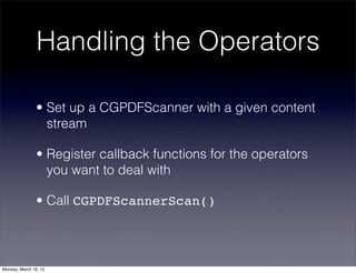 Handling the Operators

                • Set up a CGPDFScanner with a given content
                  stream

                • Register callback functions for the operators
                  you want to deal with

                • Call CGPDFScannerScan()



Monday, March 19, 12
 