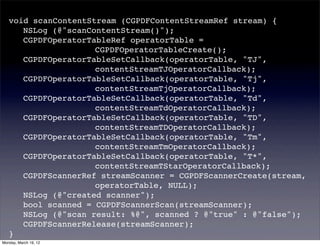 void scanContentStream (CGPDFContentStreamRef stream) {
   ! NSLog (@"scanContentStream()");
   ! CGPDFOperatorTableRef operatorTable =
   ! ! ! ! ! ! CGPDFOperatorTableCreate();
   ! CGPDFOperatorTableSetCallback(operatorTable, "TJ",
   ! ! ! ! ! ! contentStreamTJOperatorCallback);
   ! CGPDFOperatorTableSetCallback(operatorTable, "Tj",
   ! ! ! ! ! ! contentStreamTjOperatorCallback);
   ! CGPDFOperatorTableSetCallback(operatorTable, "Td",
   ! ! ! ! ! ! contentStreamTdOperatorCallback);
   ! CGPDFOperatorTableSetCallback(operatorTable, "TD",
   ! ! ! ! ! ! contentStreamTDOperatorCallback);
   ! CGPDFOperatorTableSetCallback(operatorTable, "Tm",
   ! ! ! ! ! ! contentStreamTmOperatorCallback);
   ! CGPDFOperatorTableSetCallback(operatorTable, "T*",
   ! ! ! ! ! ! contentStreamTStarOperatorCallback);
   ! CGPDFScannerRef streamScanner = CGPDFScannerCreate(stream,
   ! ! ! ! ! ! operatorTable, NULL);
   ! NSLog (@"created scanner");
   ! bool scanned = CGPDFScannerScan(streamScanner);
   ! NSLog (@"scan result: %@", scanned ? @"true" : @"false");
   ! CGPDFScannerRelease(streamScanner);
   }
Monday, March 19, 12
 