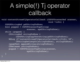 A simple(!) Tj operator
                             callback
  void contentStreamTjOperatorCallback (CGPDFScannerRef scanner,
  ! ! ! ! ! ! ! ! ! ! ! ! ! void *info) {
  ! CGPDFStringRef pdfStringToShow;
  ! bool popped = CGPDFScannerPopString(
  ! ! ! ! ! ! ! scanner, &pdfStringToShow);
  ! while (popped) {
  ! ! CFStringRef stringToShow =
  ! ! ! ! CGPDFStringCopyTextString(pdfStringToShow);
  ! ! NSLog (@"contentStreamTjOperatorCallback()[%ld]: %@",
  ! ! ! ! CFStringGetLength(stringToShow), stringToShow);
  ! ! [pageText appendString:stringToShow];
  ! ! CFRelease (stringToShow);
  ! ! popped = CGPDFScannerPopString(scanner,
  ! ! ! ! ! ! ! &pdfStringToShow);
  ! }
  }

Monday, March 19, 12
 