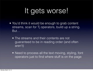 It gets worse!
                • You'd think it would be enough to grab content
                  streams, scan for Tj operators, build up a string.
                  But…

                       • The streams and their contents are not
                         guaranteed to be in reading order (and often
                         aren't)

                       • Need to process all the text moving, styling, font
                         operators just to ﬁnd where stuff is on the page



Monday, March 19, 12
 