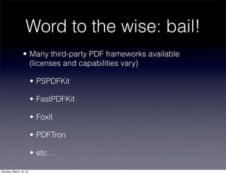 Word to the wise: bail!
                • Many third-party PDF frameworks available
                  (licenses and capabilities vary)

                       • PSPDFKit

                       • FastPDFKit

                       • Foxit

                       • PDFTron

                       • etc…

Monday, March 19, 12
 