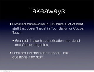 Takeaways
                • C-based frameworks in iOS have a lot of neat
                  stuff that doesn't exist in Foundation or Cocoa
                  Touch

                       • Granted, it also has duplication and dead-
                         end Carbon legacies

                • Look around docs and headers, ask
                  questions, ﬁnd stuff


Monday, March 19, 12
 
