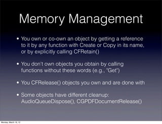 Memory Management
                • You own or co-own an object by getting a reference
                  to it by any function with Create or Copy in its name,
                  or by explicitly calling CFRetain()

                • You don't own objects you obtain by calling
                  functions without these words (e.g., "Get")

                • You CFRelease() objects you own and are done with

                • Some objects have different cleanup:
                  AudioQueueDispose(), CGPDFDocumentRelease()


Monday, March 19, 12
 
