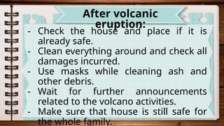 - Check the house and place if it is
already safe.
- Clean everything around and check all
damages incurred.
- Use masks while cleaning ash and
other debris.
- Wait for further announcements
related to the volcano activities.
- Make sure that house is still safe for
the whole family.
After volcanic
eruption:
 