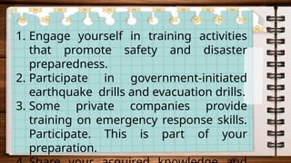1. Engage yourself in training activities
that promote safety and disaster
preparedness.
2. Participate in government-initiated
earthquake drills and evacuation drills.
3. Some private companies provide
training on emergency response skills.
Participate. This is part of your
preparation.
 