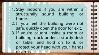 1. Stay indoors if you are within a
structurally sound building or
home.
2. If you feel the building were not
safe, quickly open the door for exit.
3. If you’re caught inside a room or
building, duck under a sturdy desk
or table, and hold on to it, or
protect your head with your hands
or arms.
 