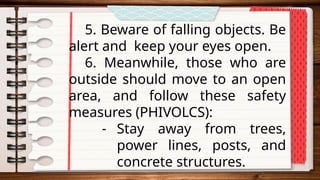 5. Beware of falling objects. Be
alert and keep your eyes open.
6. Meanwhile, those who are
outside should move to an open
area, and follow these safety
measures (PHIVOLCS):
- Stay away from trees,
power lines, posts, and
concrete structures.
 