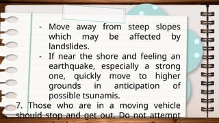 - Move away from steep slopes
which may be affected by
landslides.
- If near the shore and feeling an
earthquake, especially a strong
one, quickly move to higher
grounds in anticipation of
possible tsunamis.
7. Those who are in a moving vehicle
should stop and get out. Do not attempt
 
