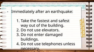 - Immediately after an earthquake:
1. Take the fastest and safest
way out of the building.
2. Do not use elevators.
3. Do not enter damaged
buildings.
4. Do not use telephones unless
necessary.
 