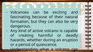 - Volcanoes can be exciting and
fascinating because of their natural
formation, but they can also be very
dangerous.
- Any kind of active volcano is capable
of creating harmful or deadly
hazards, whether during an eruption
or a period of quiescence.
- Understanding what a volcano can
 