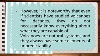 - However, it is noteworthy that even
if scientists have studied volcanoes
for decades, they do not
necessarily know everything about
what they are capable of.
- Volcanoes are natural systems, and
they always have some elements of
unpredictability.
 