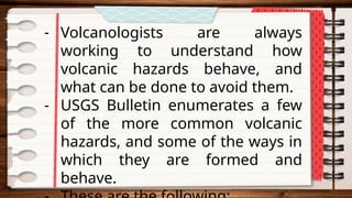 - Volcanologists are always
working to understand how
volcanic hazards behave, and
what can be done to avoid them.
- USGS Bulletin enumerates a few
of the more common volcanic
hazards, and some of the ways in
which they are formed and
behave.
 