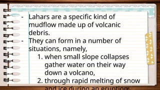 - Lahars are a specific kind of
mudflow made up of volcanic
debris.
- They can form in a number of
situations, namely,
1. when small slope collapses
gather water on their way
down a volcano,
2. through rapid melting of snow
 