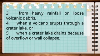 3. from heavy rainfall on loose
volcanic debris,
4. when a volcano erupts through a
crater lake, or
5. when a crater lake drains because
of overflow or wall collapse.
 
