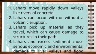 1. Lahars move rapidly down valleys
like rivers of concrete.
2. Lahars can occur with or without a
volcanic eruption.
3. Lahars pick up material as they
travel, which can cause damage to
structures in their path.
4. Lahars and excess sediment cause
serious economic and environmental
damage to river valleys and flood
 
